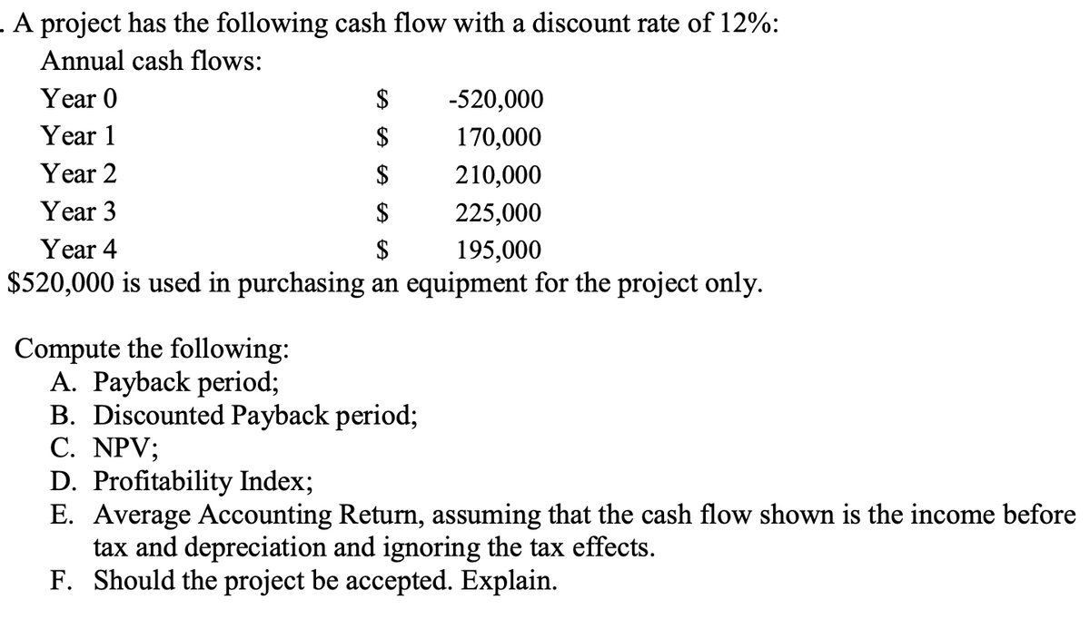 . A project has the following cash flow with a discount rate of 12%:
Annual cash flows:
Year 0
$
Year 1
$
Year 2
$
Year 3
$
Year 4
$
$520,000 is used in purchasing an equipment for the project only.
-520,000
170,000
210,000
225,000
195,000
Compute the following:
A. Payback period;
B. Discounted Payback period;
C. NPV;
D. Profitability Index;
E. Average Accounting Return, assuming that the cash flow shown is the income before
tax and depreciation and ignoring the tax effects.
F. Should the project be accepted. Explain.