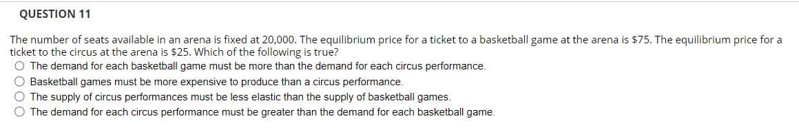QUESTION 11
The number of seats available in an arena is fixed at 20,000. The equilibrium price for a ticket to a basketball game at the arena is $75. The equilibrium price for a
ticket to the circus at the arena is $25. Which of the following is true?
O The demand for each basketball game must be more than the demand for each circus performance.
O Basketball games must be more expensive to produce than a circus performance.
O The supply of circus performances must be less elastic than the supply of basketball games.
O The demand for each circus performance must be greater than the demand for each basketball game.