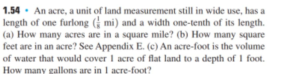 1.54 · An acre, a unit of land measurement still in wide use, has a
length of one furlong ( mi) and a width one-tenth of its length.
(a) How many acres are in a square mile? (b) How many square
feet are in an acre? See Appendix E. (c) An acre-foot is the volume
of water that would cover 1 acre of flat land to a depth of 1 foot.
How many gallons are in 1 acre-foot?
