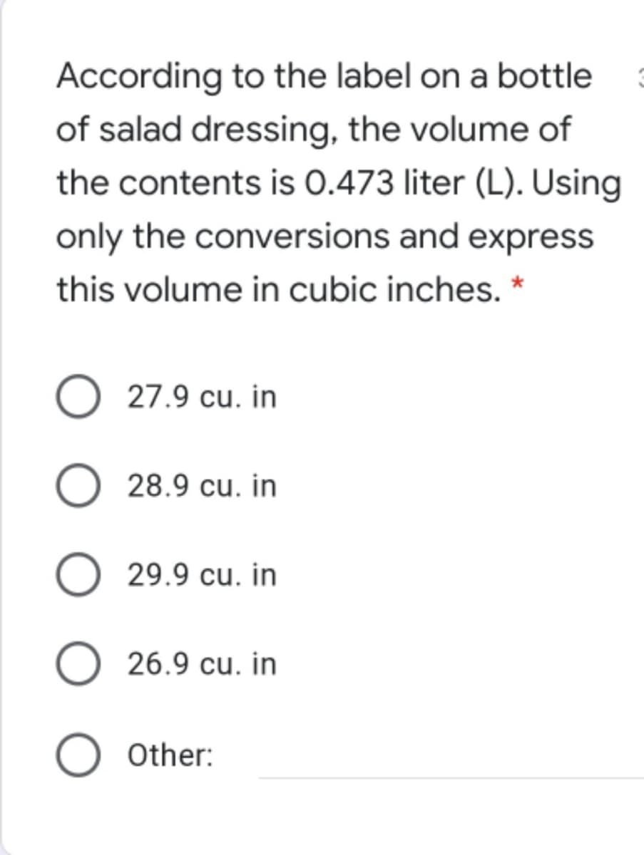 According to the label on a bottle
of salad dressing, the volume of
the contents is 0.473 liter (L). Using
only the conversions and express
this volume in cubic inches. *
27.9 cu. in
28.9 cu. in
29.9 cu. in
O 26.9 cu. in
Other:
