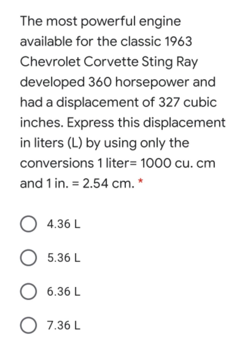 The most powerful engine
available for the classic 1963
Chevrolet Corvette Sting Ray
developed 360 horsepower and
had a displacement of 327 cubic
inches. Express this displacement
in liters (L) by using only the
conversions 1 liter= 1000 cu. cm
and 1 in. = 2.54 cm. *
4.36 L
5.36 L
6.36 L
O 7.36 L
