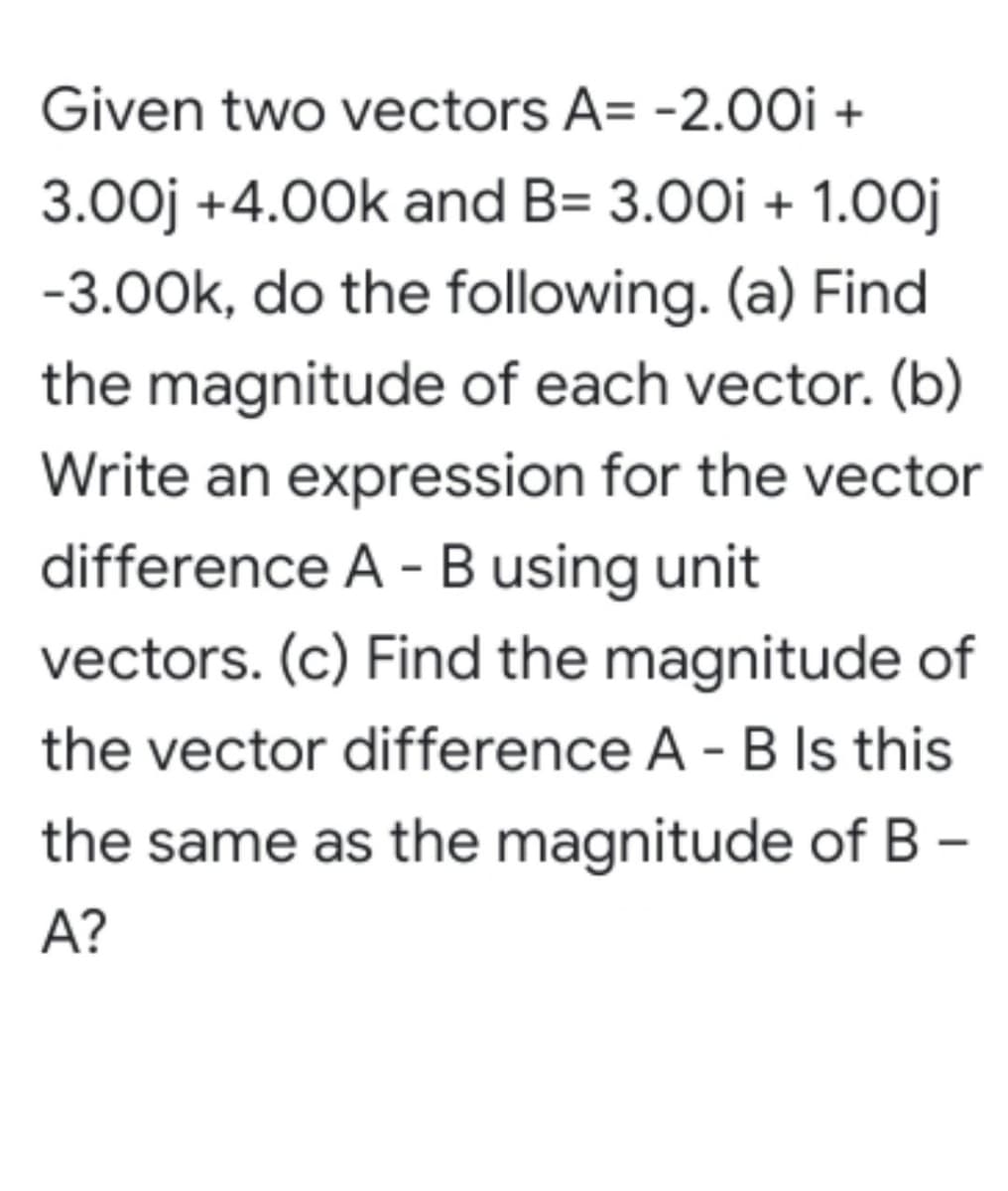 Given two vectors A= -2.00i +
3.00j +4.00k and B= 3.00i + 1.0oj
-3.00k, do the following. (a) Find
the magnitude of each vector. (b)
Write an expression for the vector
difference A - B using unit
vectors. (c) Find the magnitude of
the vector difference A - B Is this
the same as the magnitude of B -
A?

