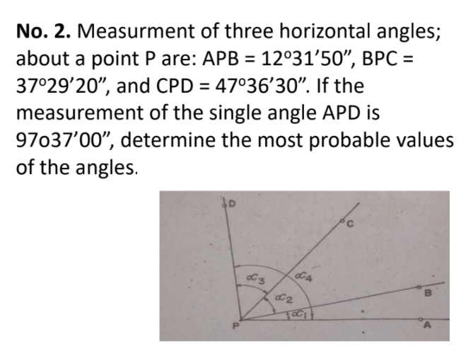 No. 2. Measurment of three horizontal angles;
about a point P are: APB = 12°31'50", BPC =
37°29'20", and CPD = 47°36'30". If the
measurement of the single angle APD is
97037'00", determine the most probable values
of the angles.
CA
C2
