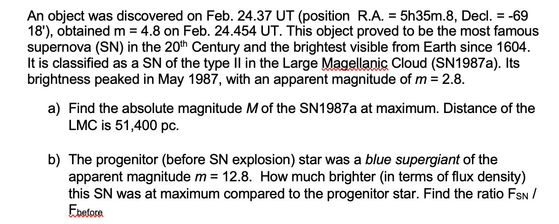 An object was discovered on Feb. 24.37 UT (position R.A. = 5h35m.8, Decl. = -69
18'), obtained m = 4.8 on Feb. 24.454 UT. This object proved to be the most famous
supernova (SN) in the 20th Century and the brightest visible from Earth since 1604.
It is classified as a SN of the type Il in the Large Magellanic Cloud (SN1987A). Its
brightness peaked in May 1987, with an apparent magnitude of m = 2.8.
a) Find the absolute magnitude M of the SN1987A at maximum. Distance of the
LMC is 51,400 pc.
b) The progenitor (before SN explosion) star was a blue supergiant of the
apparent magnitude m = 12.8. How much brighter (in terms of flux density)
this SN was at maximum compared to the progenitor star. Find the ratio FSN/
Ebetore
