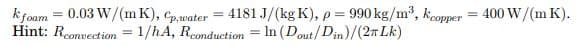 k foam = 0.03 W/(mK), Cp,water = 4181 J/(kg K), p = 990 kg/m³,
Hint: Rconvection = 1/hA, Rconduction = In (Dout/Din)/(2T Lk)
Kcopper
=
400 W/(m K).