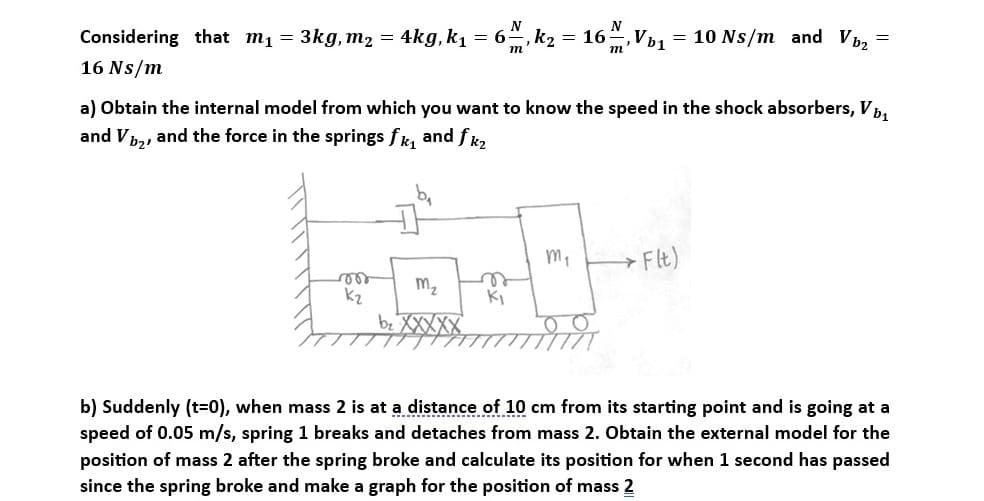 N
= 3kg, m₂ = 4kg, k₁ = 6 , k₂ = 16 m, Vb₁ = 10 Ns/m_and Vb₂ =
Considering that m₁ =
16 Ns/m
a) Obtain the internal model from which you want to know the speed in the shock absorbers, Vb₁
and V₂, and the force in the springs fk₁ and fk₂
vor
K₂
M₂
b₂ XXXXX
n
Ki
m₁
→ F(t)
b) Suddenly (t=0), when mass 2 is at a distance of 10 cm from its starting point and is going at a
speed of 0.05 m/s, spring 1 breaks and detaches from mass 2. Obtain the external model for the
position of mass 2 after the spring broke and calculate its position for when 1 second has passed
since the spring broke and make a graph for the position of mass 2