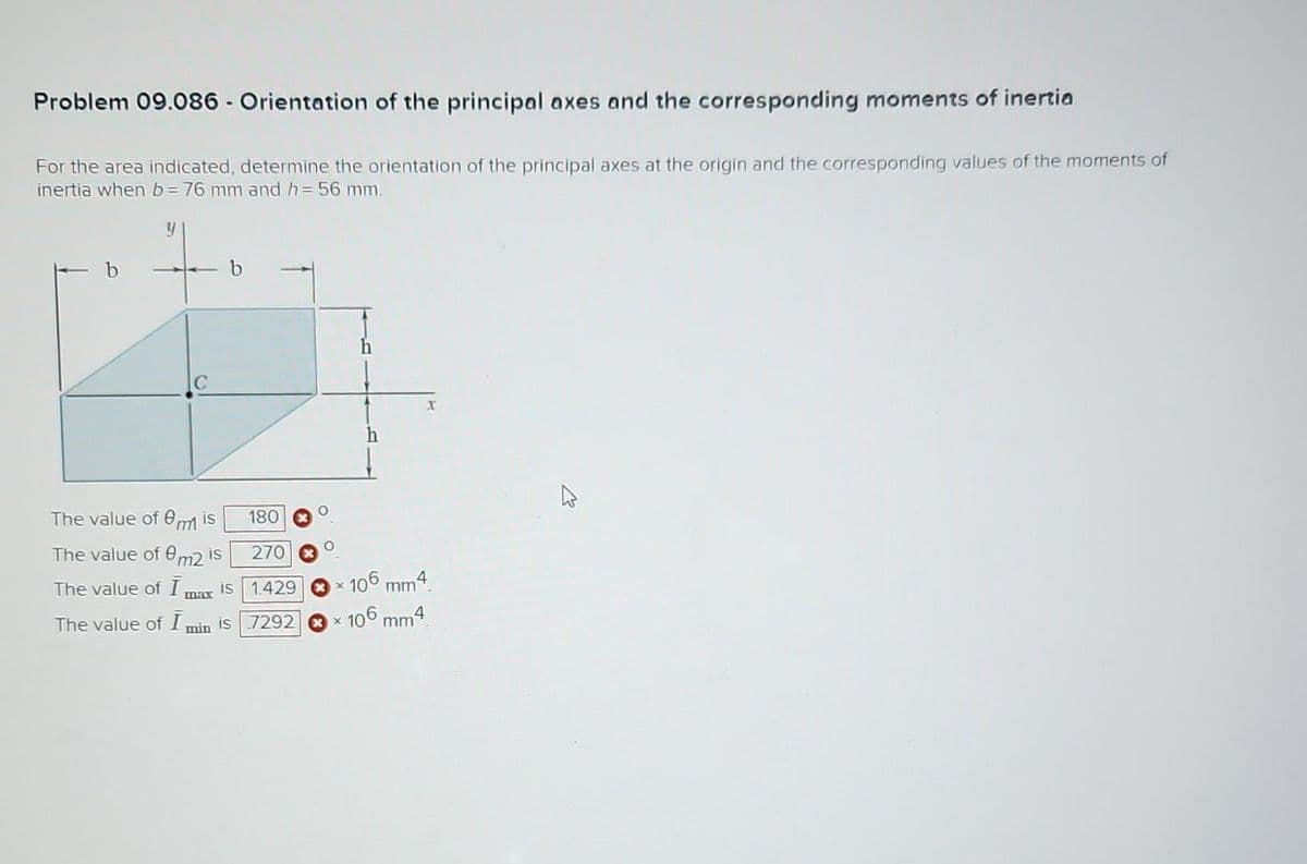 Problem 09.086 - Orientation of the principal axes and the corresponding moments of inertia
For the area indicated, determine the orientation of the principal axes at the origin and the corresponding values of the moments of
inertia when b= 76 mm and h = 56 mm.
b
The value of mis
The value of 0m2 is
The value of Imax is
The value of I min is
180
270
1.429
7292
×
h
x
106 mm4.
106 mm4