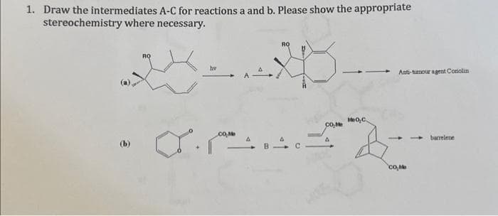 1. Draw the intermediates A-C for reactions a and b. Please show the appropriate
stereochemistry where necessary.
RO
hv
..
RQ
CO₂Me
MO,C.
Anti-tumour agent Coriolin
co₂Me
barrelene