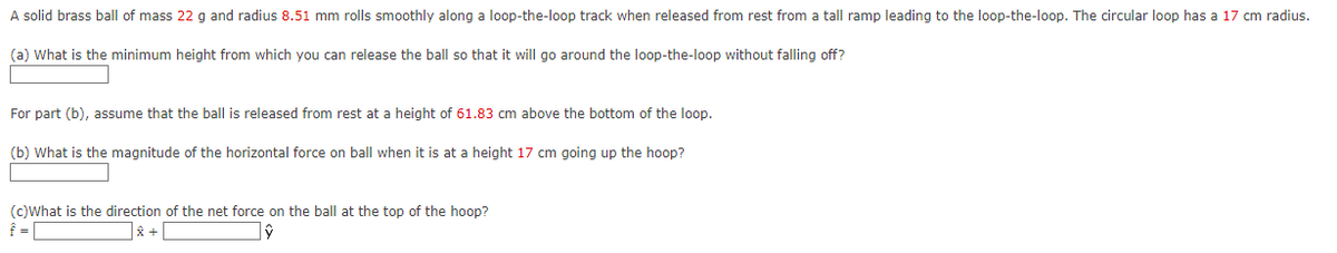 A solid brass ball of mass 22 g and radius 8.51 mm rolls smoothly along a loop-the-loop track when released from rest from a tall ramp leading to the loop-the-loop. The circular loop has a 17 cm radius.
(a) What is the minimum height from which you can release the ball so that it will go around the loop-the-loop without falling off?
For part (b), assume that the ball is released from rest at a height of 61.83 cm above the bottom of the loop.
(b) What is the magnitude of the horizontal force on ball when it is at a height 17 cm going up the hoop?
(c)What is the direction of the net force on the ball at the top of the hoop?
Î =