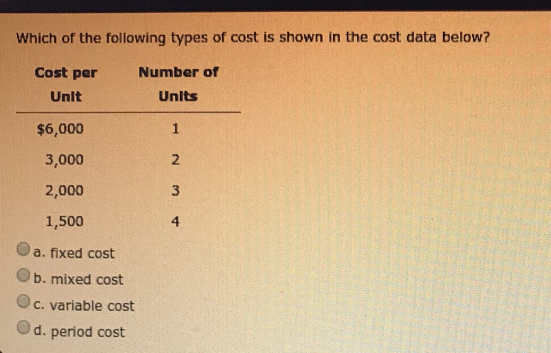 Which of the following types of cost is shown in the cost data below?
Cost per
Number of
Unit
Units
$6,000
3,000
2,000
1,500
a. fixed cost
b. mixed cost
C. variable cost
d. period cost
2.
3.
4.
