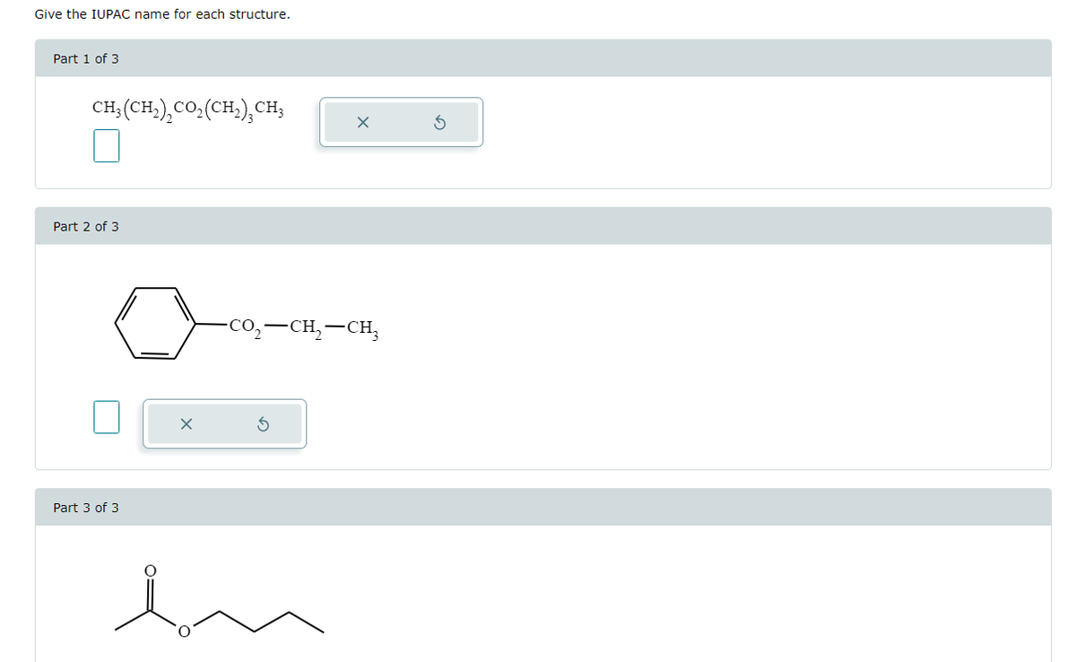 Give the IUPAC name for each structure.
Part 1 of 3
CH3(CH2)2CO₂ (CH2)CH3
Part 2 of 3
Part 3 of 3
-CO,—CH,—CH,