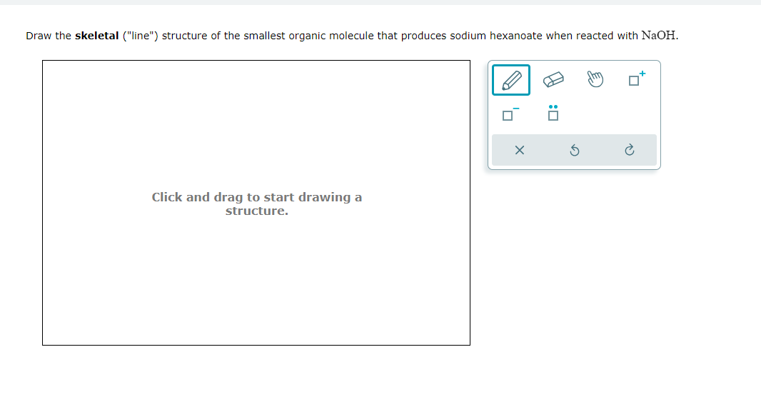 Draw the skeletal ("line") structure of the smallest organic molecule that produces sodium hexanoate when reacted with NaOH.
Click and drag to start drawing a
structure.
✗
D: ☑
ค
5