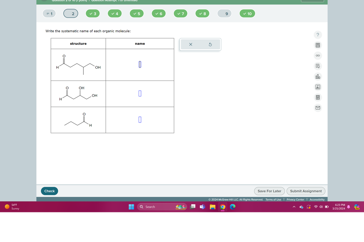 54°F
Sunny
Check
mpt. 181
= 1
2
✓ 3
4
✓ 5
✓ 6
✓ 7
✓ 8
9
✓ 10
Write the systematic name of each organic molecule:
H
structure
H
OH
екон
OH
H
مشر
OH
name
☐
Search
Save For Later
000
Ar
لكا
Submit Assignment
© 2024 McGraw Hill LLC. All Rights Reserved. Terms of Use | Privacy Center Accessibility
6:23 PM
3/25/2024
PRE