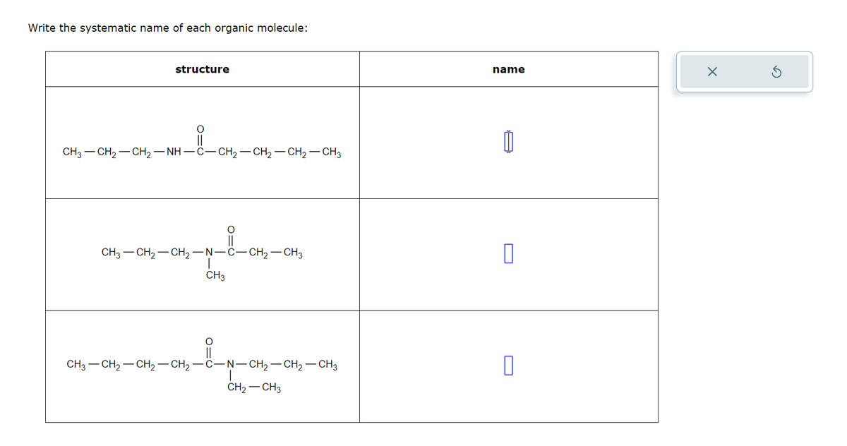 Write the systematic name of each organic molecule:
structure
CH3-CH2-CH2-NH-C-CH2 —CH 2 —CH 2 —CH3
CH3-CH2-CH2-N-C-CH2-CH3
CH3
○
CH3-CH2-CH₂ — CH₂ · -C-N-CH2-CH2-CH3
CH2-CH3
name
☐