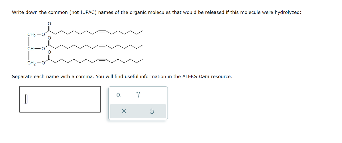 Write down the common (not IUPAC) names of the organic molecules that would be released if this molecule were hydrolyzed:
CH2-
CH
CH2 O
Separate each name with a comma. You will find useful information in the ALEKS Data resource.
α
γ