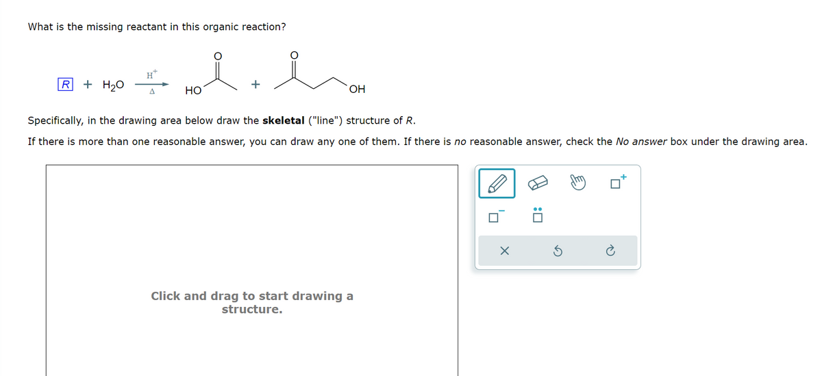 What is the missing reactant in this organic reaction?
OH
Specifically, in the drawing area below draw the skeletal ("line") structure of R.
If there is more than one reasonable answer, you can draw any one of them. If there is no reasonable answer, check the No answer box under the drawing area.
H
R
+ H₂O
+
Δ
HO
Click and drag to start drawing a
structure.
'☐
