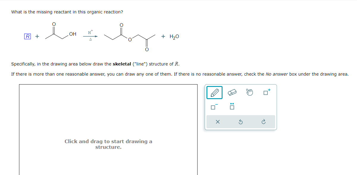 What is the missing reactant in this organic reaction?
.OH
R +
Δ
+ H₂O
Specifically, in the drawing area below draw the skeletal ("line") structure of R.
If there is more than one reasonable answer, you can draw any one of them. If there is no reasonable answer, check the No answer box under the drawing area.
Click and drag to start drawing a
structure.
✗
5