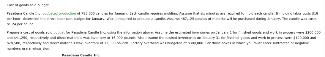 Cost of goods sold budget
Pasadena Candle Inc. budgeted production of 785,000 candles for January. Each candle requires molding. Assume that six minutes are required to mold each candle.
molding labor costs $18
per hour, determine the direct labor cost budget for January. Wax is required to produce a candle. Assume 487,125 pounds of material will be purchased during January. The candle wax costs
$1.24 per pound.
Prepare a cost of goods sold budget for Pasadena Candle Inc. using the information above. Assume the estimated inventories on January 1 for finished goods and work in process were $200,000
and $41,250, respectively and direct materials wax inventory of 16,000 pounds. Also assume the desired inventories on January 31 for finished goods and work in process were $120,000 and
$28,500, respectively and direct materials wax inventory of 12,500 pounds. Factory overhead was budgeted at $300,000. For those boxes in which you must enter subtracted or negative
numbers use a minus sign.
