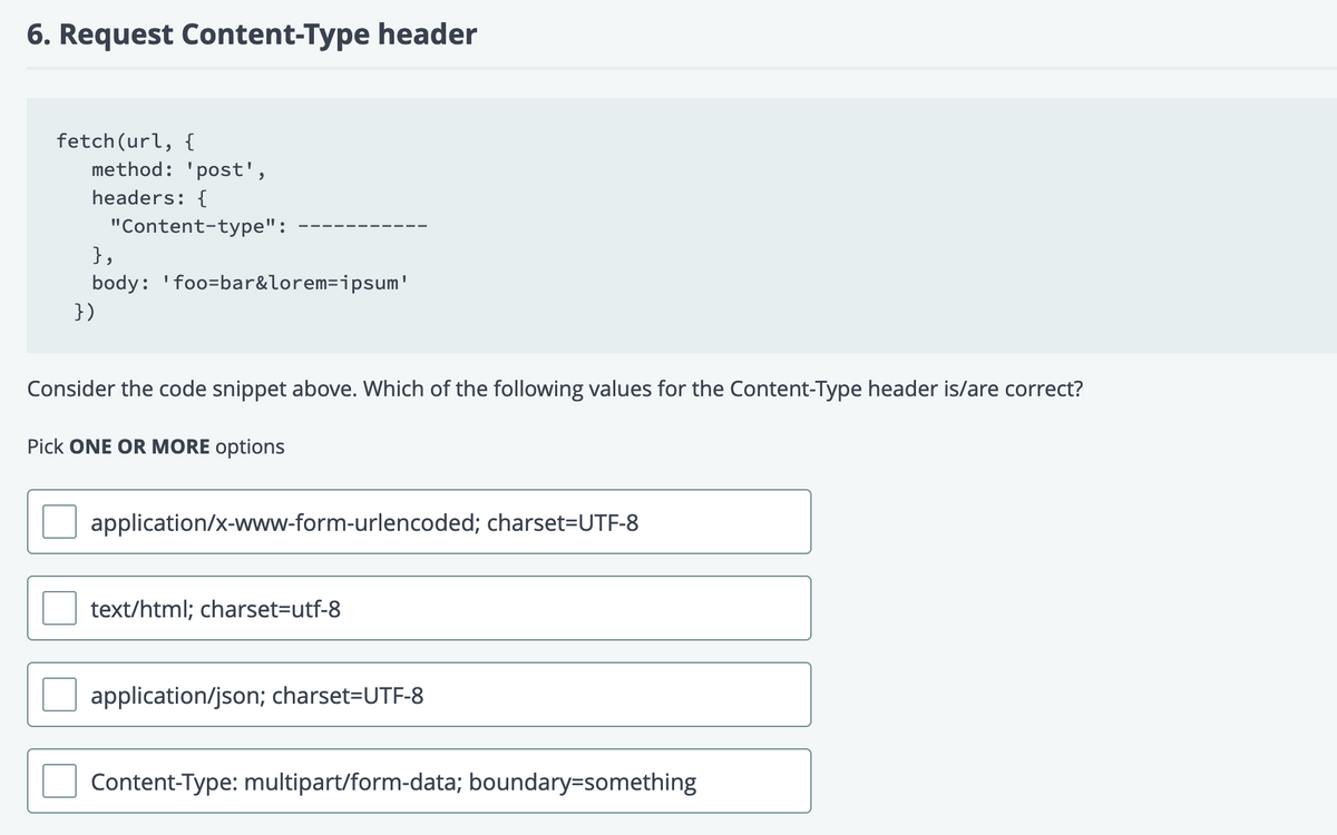 6. Request Content-Type header
fetch(url, {
method: 'post',
headers: {
"Content-type":
},
body: 'foo=bar&lorem=ipsum'
})
Consider the code snippet above. Which of the following values for the Content-Type header is/are correct?
Pick ONE OR MORE options
application/x-www-form-urlencoded; charset=UTF-8
text/html; charset=Dutf-8
application/json; charset=UTF-8
Content-Type: multipart/form-data; boundary=something
