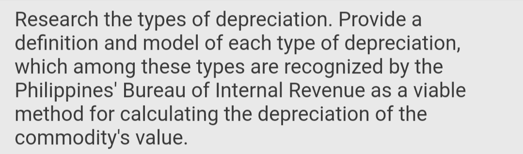 Research the types of depreciation. Provide a
definition and model of each type of depreciation,
which among these types are recognized by the
Philippines' Bureau of Internal Revenue as a viable
method for calculating the depreciation of the
commodity's value.
