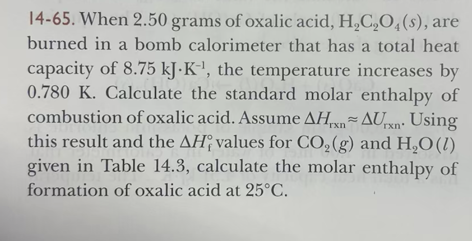 14-65. When 2.50 grams of oxalic acid, H₂C₂O4(s), are
burned in a bomb calorimeter that has a total heat
capacity of 8.75 kJ.K¹, the temperature increases by
0.780 K. Calculate the standard molar enthalpy of
combustion of oxalic acid. Assume AHxn~ AUrxn. Using
this result and the AH values for CO₂(g) and H₂O(l)
given in Table 14.3, calculate the molar enthalpy of
formation of oxalic acid at 25°C.