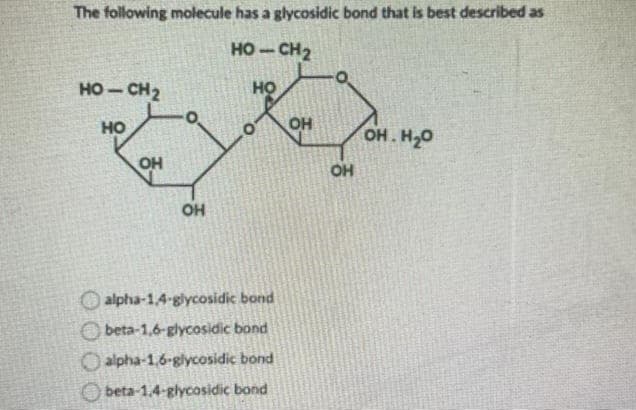 The following molecule has a glycosidic bond that is best described as
HỌ – CH2
НО
HỌ – CH2
HO
OH
O
ОН
alpha-1,4-glycosidic bond
beta-1,6-glycosidic band
alpha-1,6-glycosidic bond
beta-1,4-glycosidic bond
ОН
OH
OH.H2O