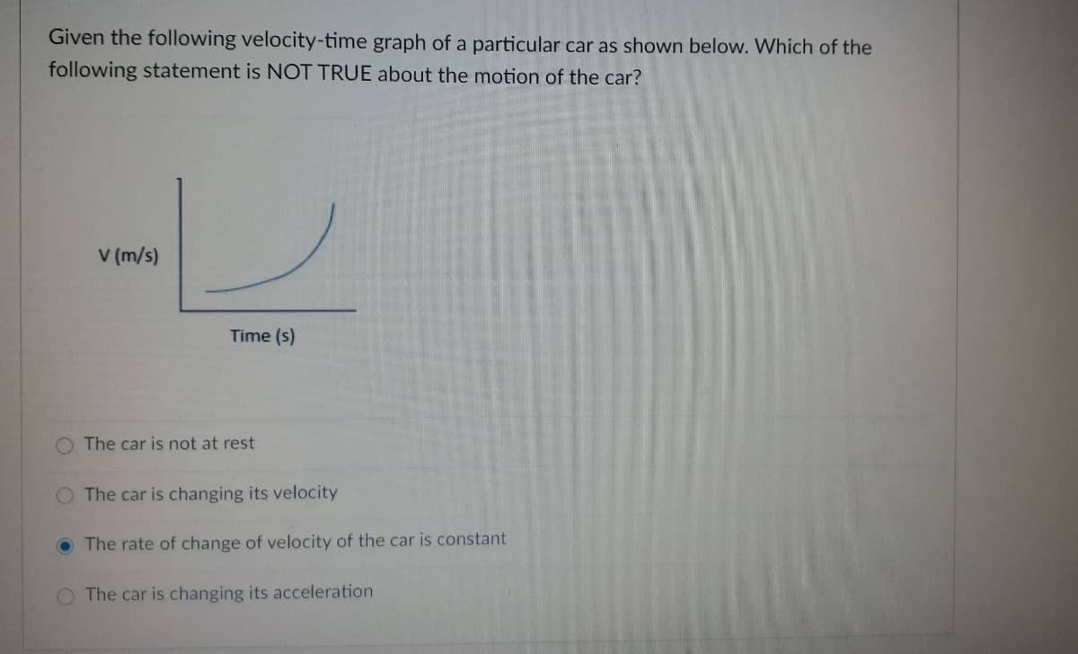 Given the following velocity-time graph of a particular car as shown below. Which of the
following statement is NOT TRUE about the motion of the car?
V (m/s)
Time (s)
The car is not at rest
O The car is changing its velocity
O The rate of change of velocity of the car is constant
The car is changing its acceleration
