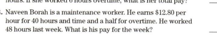 pay
. Naveen Borah is a maintenance worker. He earns $12.80 per
hour for 40 hours and time and a half for overtime. He worked
48 hours last week. What is his pay for the week?
