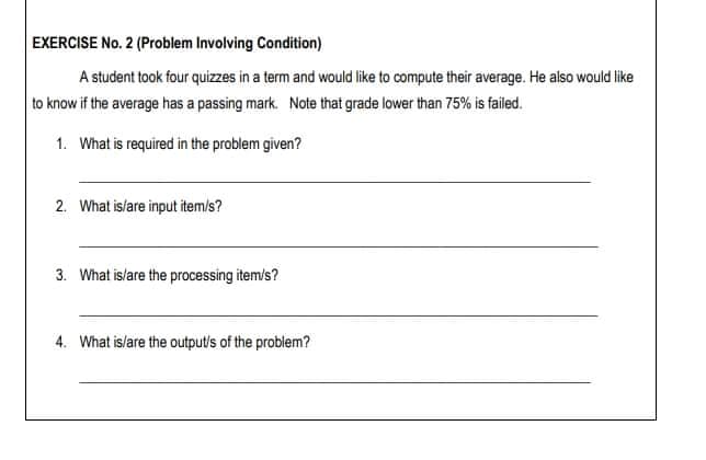 EXERCISE No. 2 (Problem Involving Condition)
A student took four quizzes in a term and would like to compute their average. He also would like
to know if the average has a passing mark. Note that grade lower than 75% is failed.
1. What is required in the problem given?
2. What islare input item/s?
3. What is/are the processing item/s?
4. What is/are the output/s of the problem?
