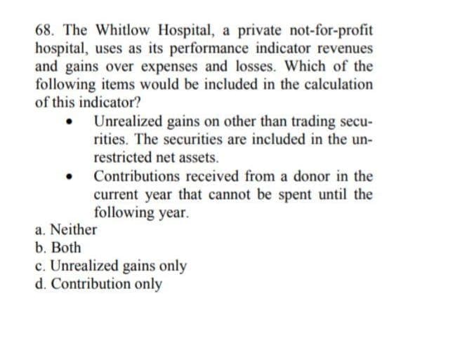 68. The Whitlow Hospital, a private not-for-profit
hospital, uses as its performance indicator revenues
and gains over expenses and losses. Which of the
following items would be included in the calculation
of this indicator?
Unrealized gains on other than trading secu-
rities. The securities are included in the un-
restricted net assets.
Contributions received from a donor in the
current year that cannot be spent until the
following year.
a. Neither
b. Both
c. Unrealized gains only
d. Contribution only
