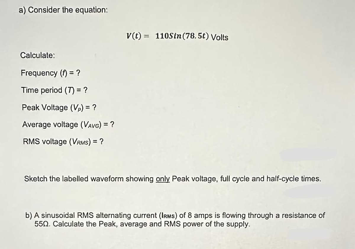 a) Consider the equation:
Calculate:
Frequency (t) = ?
Time period (7) = ?
Peak Voltage (Vp) = ?
Average voltage (VAVG) = ?
RMS voltage (VRMS) = ?
V(t)= 110Sin (78.5t) Volts
Sketch the labelled waveform showing only Peak voltage, full cycle and half-cycle times.
b) A sinusoidal RMS alternating current (IRMS) of 8 amps is flowing through a resistance of
550. Calculate the Peak, average and RMS power of the supply.