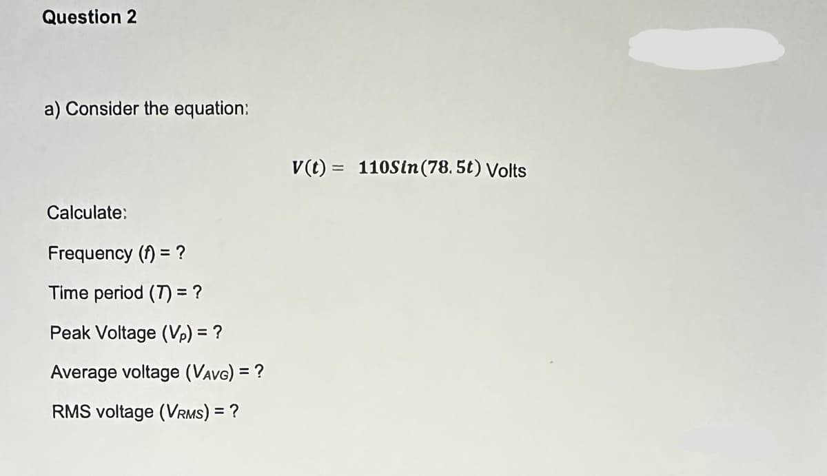 Question 2
a) Consider the equation:
Calculate:
Frequency () = ?
Time period (7) = ?
Peak Voltage (Vp) = ?
Average voltage (VAVG) = ?
RMS voltage (VRMS) = ?
v(t) = 110Sin (78.5t) Volts