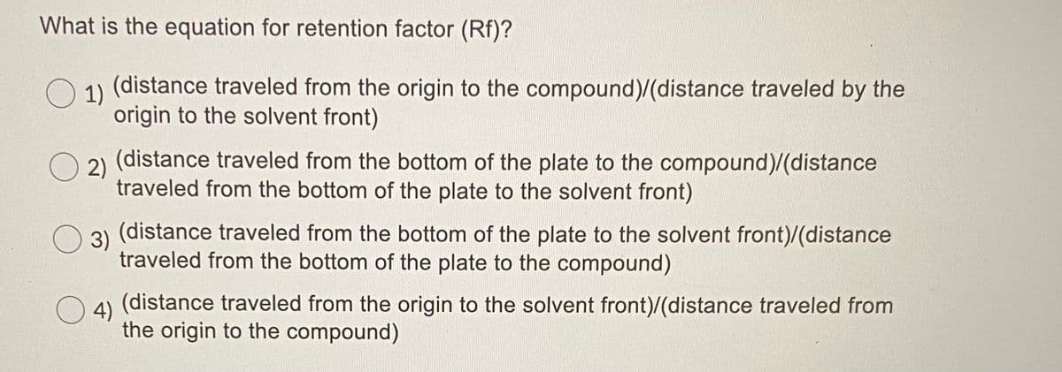 What is the equation for retention factor (Rf)?
1)
(distance traveled from the origin to the compound)/(distance traveled by the
origin to the solvent front)
(distance traveled from the bottom of the plate to the compound)/(distance
O 2)
traveled from the bottom of the plate to the solvent front)
3)
(distance traveled from the bottom of the plate to the solvent front)/(distance
traveled from the bottom of the plate to the compound)
4)
(distance traveled from the origin to the solvent front)/(distance traveled from
the origin to the compound)
