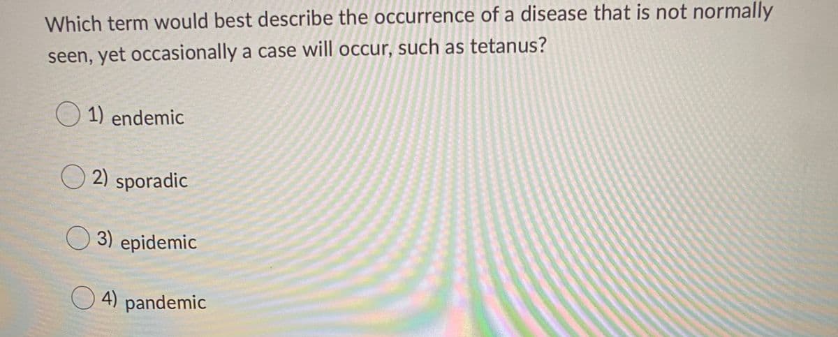 Which term would best describe the occurrence of a disease that is not normally
seen, yet occasionally a case will occur, such as tetanus?
1) endemic
O 2) sporadic
3) epidemic
O 4) pandemic

