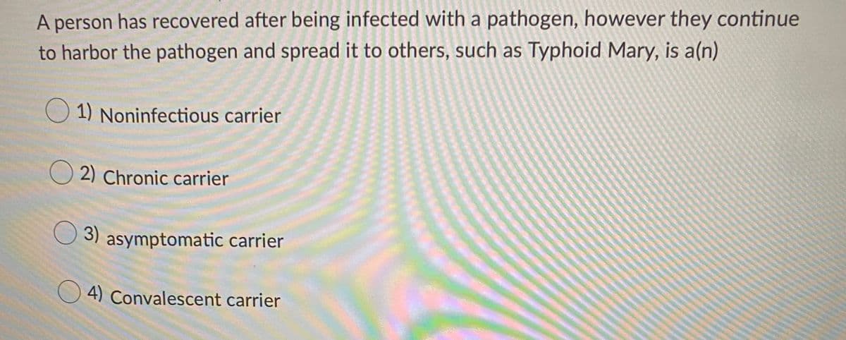 A person has recovered after being infected with a pathogen, however they continue
to harbor the pathogen and spread it to others, such as Typhoid Mary, is a(n)
O 1) Noninfectious carrier
2) Chronic carrier
3) asymptomatic carrier
O 4) Convalescent carrier
