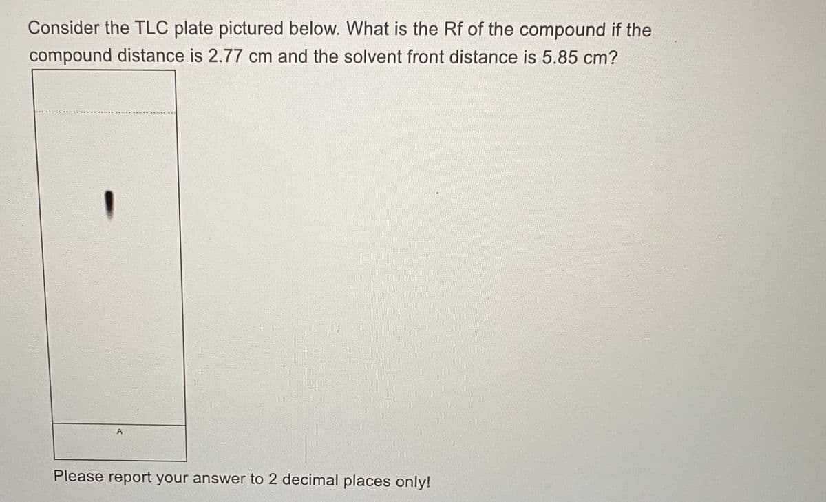 Consider the TLC plate pictured below. What is the Rf of the compound if the
compound distance is 2.77 cm and the solvent front distance is 5.85 cm?
Please report your answer to 2 decimal places only!
