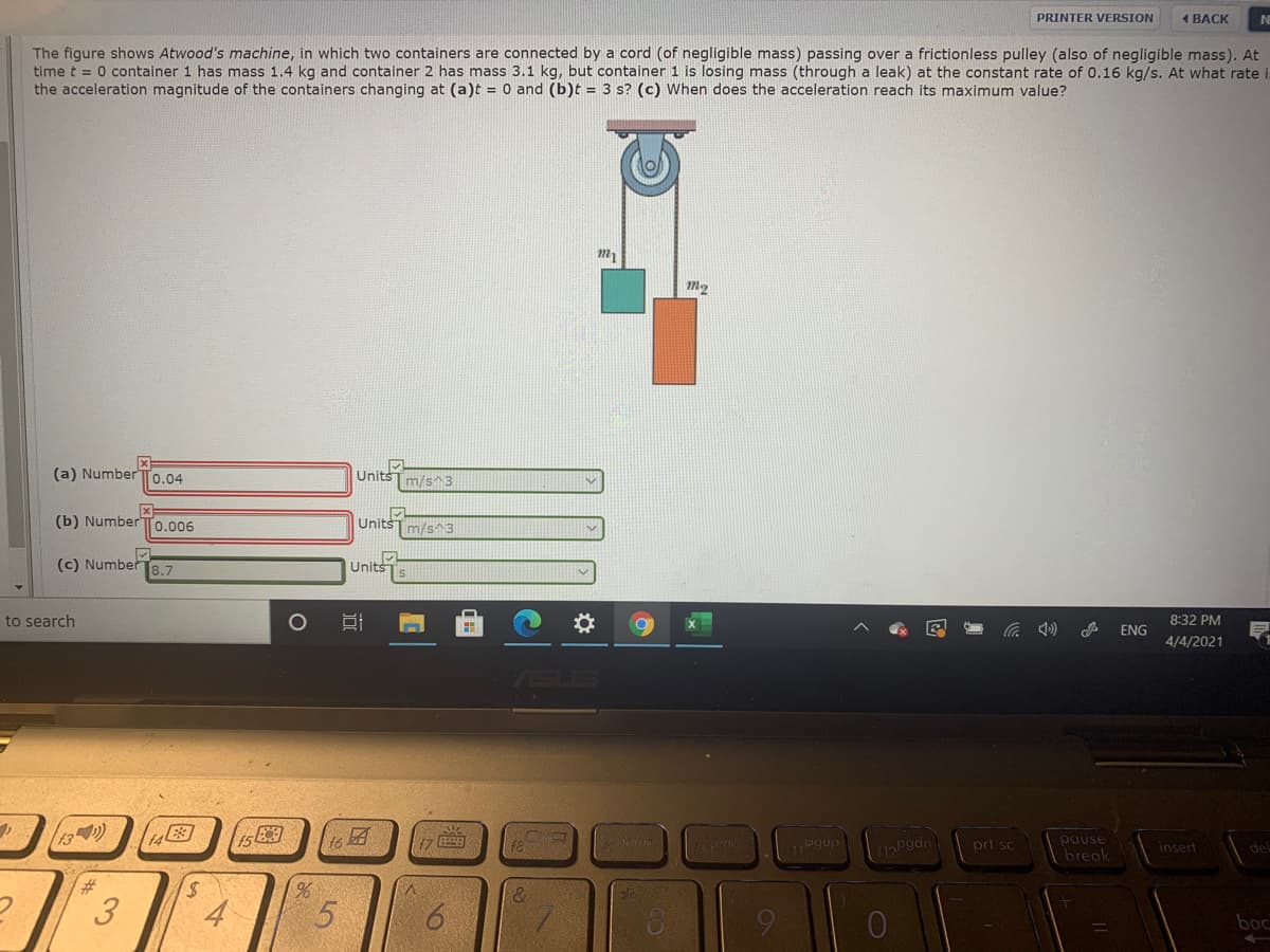PRINTER VERSION
1 BACK
NI
The figure shows Atwood's machine, in which two containers are connected by a cord (of negligible mass) passing over a frictionless pulley (also of negligible mass). At
time t = 0 container 1 has mass 1.4 kg and container 2 has mass 3.1 kg, but container 1 is losing mass (through a leak) at the constant rate of 0.16 kg/s. At what rate
the acceleration magnitude of the containers changing at (a)t = 0 and (b)t = 3 s? (c) When does the acceleration reach its maximum value?
(a) NumberTo.04
UnitsTm/s^3
(b) Number
0.006
UnitsT m/s^ 3
(c) Number
8.7
Units
to search
8:32 PM
ENG
4/4/2021
ASUS
13
t6
Leno pgup
pause
bregk
prt sc
insert
del
%23
5.
9
bac
%24
3.
