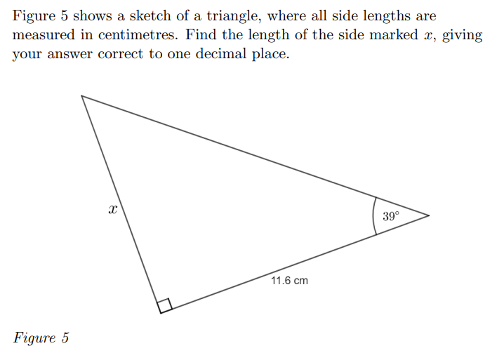 Figure 5 shows a sketch of a triangle, where all side lengths are
measured in centimetres. Find the length of the side marked x, giving
your answer correct to one decimal place.
39°
11.6 cm
Figure 5
