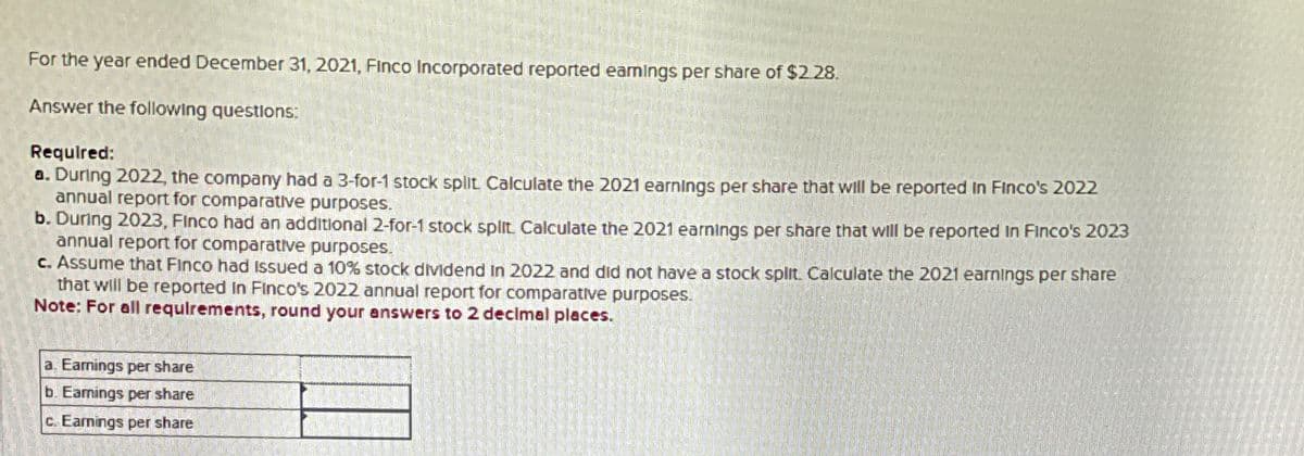 For the year ended December 31, 2021, Finco Incorporated reported earnings per share of $2.28.
Answer the following questions:
Required:
a. During 2022, the company had a 3-for-1 stock split, Calculate the 2021 earnings per share that will be reported in Finco's 2022
annual report for comparative purposes.
b. During 2023, Finco had an additional 2-for-1 stock split. Calculate the 2021 earnings per share that will be reported in Finco's 2023
annual report for comparative purposes.
c. Assume that Finco had issued a 10% stock dividend in 2022 and did not have a stock split. Calculate the 2021 earnings per share
that will be reported in Finco's 2022 annual report for comparative purposes.
Note: For all requirements, round your answers to 2 decimal places.
a. Earnings per share
b. Earnings per share
c. Earnings per share