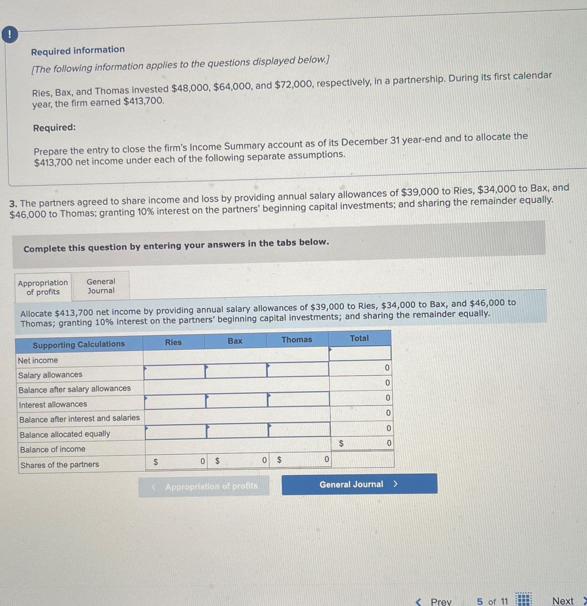 !
Required information
[The following information applies to the questions displayed below.]
Ries, Bax, and Thomas invested $48,000, $64,000, and $72,000, respectively, in a partnership. During its first calendar
year, the firm earned $413,700.
Required:
Prepare the entry to close the firm's Income Summary account as of its December 31 year-end and to allocate the
$413,700 net income under each of the following separate assumptions.
3. The partners agreed to share income and loss by providing annual salary allowances of $39,000 to Ries, $34,000 to Bax, and
$46,000 to Thomas; granting 10% interest on the partners' beginning capital investments; and sharing the remainder equally.
Complete this question by entering your answers in the tabs below.
Appropriation
of profits
General
Journal
Allocate $413,700 net income by providing annual salary allowances of $39,000 to Ries, $34,000 to Bax, and $46,000 to
Thomas; granting 10% interest on the partners' beginning capital investments; and sharing the remainder equally.
Supporting Calculations
Net income
Salary allowances
Balance after salary allowances
Ries
Bax
Thomas
Total
0
0
0
Interest allowances
Balance after interest and salaries
Balance allocated equally
0
0
0
Balance of income
Shares of the partners
$
0 $
0
0
< Appropriation of profits
General Journal >
< Prev
5 of 11
Next