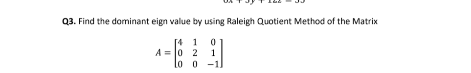Q3. Find the dominant eign value by using Raleigh Quotient Method of the Matrix
[4 1
A = |0
1
Lo 0
-1
