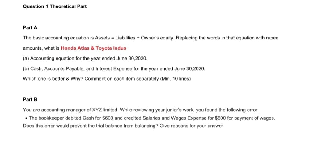 Question 1 Theoretical Part
Part A
The basic accounting equation is Assets = Liabilities + Owner's equity. Replacing the words in that equation with rupee
amounts, what is Honda Atlas & Toyota Indus
(a) Accounting equation for the year ended June 30,2020.
(b) Cash, Accounts Payable, and Interest Expense for the year ended June 30,2020.
Which one is better & Why? Comment on each item separately (Min. 10 lines)
Part B
You are accounting manager of XYZ limited. While reviewing your junior's work, you found the following error.
• The bookkeeper debited Cash for $600 and credited Salaries and Wages Expense for $600 for payment of wages.
Does this error would prevent the trial balance from balancing? Give reasons for your answer.
