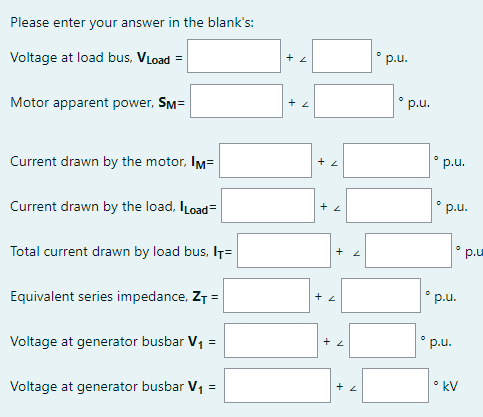 Please enter your answer in the blank's:
° p.u.
Voltage at load bus, VLoad =
• p.u.
Motor apparent power, SM=
° p.u.
Current drawn by the motor, Im=
p.u.
Current drawn by the load, ILoad=
p.u
Total current drawn by load bus, I7=
p.u.
Equivalent series impedance, ZT =
° p.u.
Voltage at generator busbar V, =
• kV
Voltage at generator busbar V1 =
