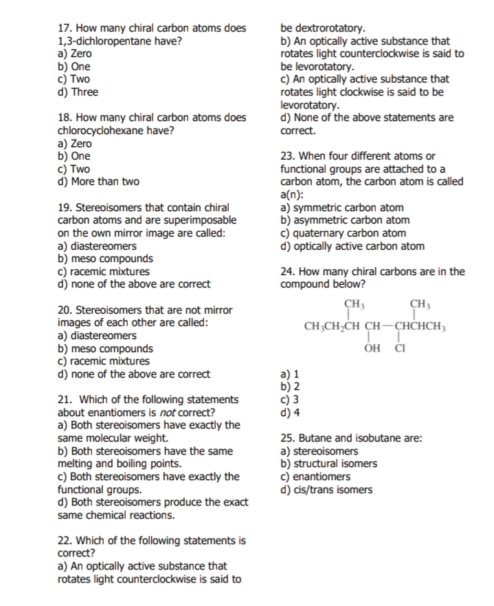 17. How many chiral carbon atoms does
1,3-dichloropentane have?
a) Zero
b) One
c) Two
d) Three
be dextrorotatory.
b) An optically active substance that
rotates light counterclockwise is said to
be levorotatory.
c) An optically active substance that
rotates light clockwise is said to be
levorotatory.
d) None of the above statements are
correct.
18. How many chiral carbon atoms does
chlorocyclohexane have?
a) Zero
b) One
c) Two
d) More than two
23. When four different atoms or
19. Stereoisomers that contain chiral
carbon atoms and are superimposable
on the own mirror image are called:
a) diastereomers
b) meso compounds
c) racemic mixtures
d) none of the above are correct
functional groups are attached to a
carbon atom, the carbon atom is called
a(n):
a) symmetric carbon atom
b) asymmetric carbon atom
c) quaternary carbon atom
d) optically active carbon atom
24. How many chiral carbons are in the
compound below?
CH3
CH3
20. Stereoisomers that are not mirror
images of each other are called:
a) diastereomers
b) meso compounds
c) racemic mixtures
d) none of the above are correct
CH;CH,CH CH-CHCHCH3
a) 1
b) 2
c) 3
d) 4
21. Which of the following statements
about enantiomers is not correct?
a) Both stereoisomers have exactly the
same molecular weight.
b) Both stereoisomers have the same
melting and boiling points.
c) Both stereoisomers have exactly the
functional groups.
d) Both stereoisomers produce the exact
same chemical reactions.
25. Butane and isobutane are:
a) stereoisomers
b) structural isomers
c) enantiomers
d) cis/trans isomers
22. Which of the following statements is
correct?
a) An optically active substance that
rotates light counterclockwise is said to
