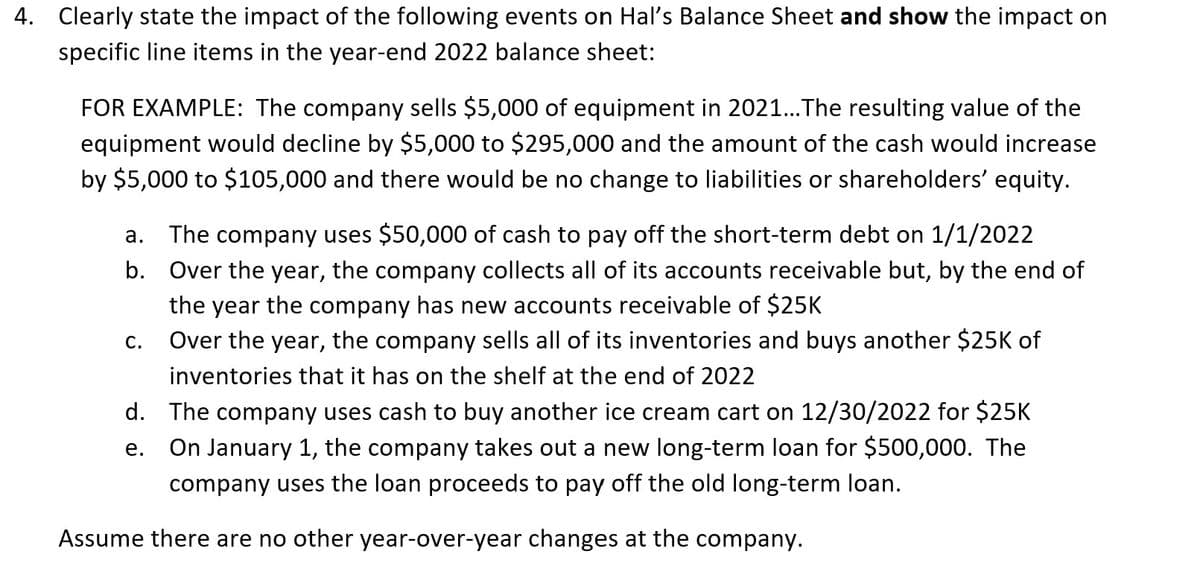 4. Clearly state the impact of the following events on Hal's Balance Sheet and show the impact on
specific line items in the year-end 2022 balance sheet:
FOR EXAMPLE: The company sells $5,000 of equipment in 2021... The resulting value of the
equipment would decline by $5,000 to $295,000 and the amount of the cash would increase
by $5,000 to $105,000 and there would be no change to liabilities or shareholders' equity.
a. The company uses $50,000 of cash to pay off the short-term debt on 1/1/2022
b. Over the year, the company collects all of its accounts receivable but, by the end of
the year the company has new accounts receivable of $25K
Over the year, the company sells all of its inventories and buys another $25K of
inventories that it has on the shelf at the end of 2022
C.
d. The company uses cash to buy another ice cream cart on 12/30/2022 for $25K
On January 1, the company takes out a new long-term loan for $500,000. The
company uses the loan proceeds to pay off the old long-term loan.
e.
Assume there are no other year-over-year changes at the company.