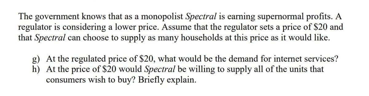 The government knows that as a monopolist Spectral is earning supernormal profits. A
regulator is considering a lower price. Assume that the regulator sets a price of $20 and
that Spectral can choose to supply as many households at this price as it would like.
g) At the regulated price of $20, what would be the demand for internet services?
h) At the price of $20 would Spectral be willing to supply all of the units that
consumers wish to buy? Briefly explain.