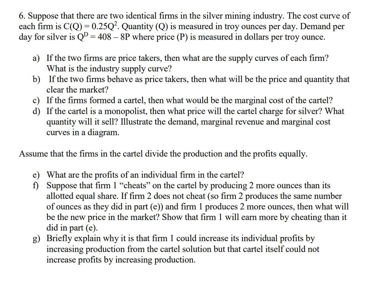 6. Suppose that there are two identical firms in the silver mining industry. The cost curve of
each firm is C(Q) = 0.25Q². Quantity (Q) is measured in troy ounces per day. Demand per
day for silver is QD = 408 - 8P where price (P) is measured in dollars per troy ounce.
a)
If the two firms are price takers, then what are the supply curves of each firm?
What is the industry supply curve?
b)
If the two firms behave as price takers, then what will be the price and quantity that
clear the market?
d)
c) If the firms formed a cartel, then what would be the marginal cost of the cartel?
If the cartel is a monopolist, then what price will the cartel charge for silver? What
quantity will it sell? Illustrate the demand, marginal revenue and marginal cost
curves in a diagram.
Assume that the firms in the cartel divide the production and the profits equally.
e)
What are the profits of an individual firm in the cartel?
f)
Suppose that firm 1 “cheats" on the cartel by producing 2 more ounces than its
allotted equal share. If firm 2 does not cheat (so firm 2 produces the same number
of ounces as they did in part (e)) and firm 1 produces 2 more ounces, then what will
be the new price in the market? Show that firm 1 will earn more by cheating than it
did in part (e).
g) Briefly explain why it is that firm 1 could increase its individual profits by
increasing production from the cartel solution but that cartel itself could not
increase profits by increasing production.