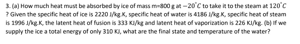 3. (a) How much heat must be absorbed by ice of mass m=800 g at -20°C to take it to the steam at 120°C
? Given the specific heat of ice is 2220 J/kg.K, specific heat of water is 4186 J/kg.K, specific heat of steam
is 1996 J/kg.K, the latent heat of fusion is 333 KJ/kg and latent heat of vaporization is 226 KJ/kg. (b) If we
supply the ice a total energy of only 310 KJ, what are the final state and temperature of the water?
