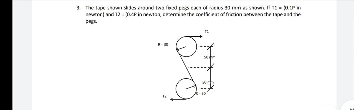 3. The tape shown slides around two fixed pegs each of radius 30 mm as shown. If T1 = (0.1P in
newton) and T2 = (0.4P in newton, determine the coefficient of friction between the tape and the
pegs.
T1
R = 30
50 mm
50 mm
R = 30
T2
