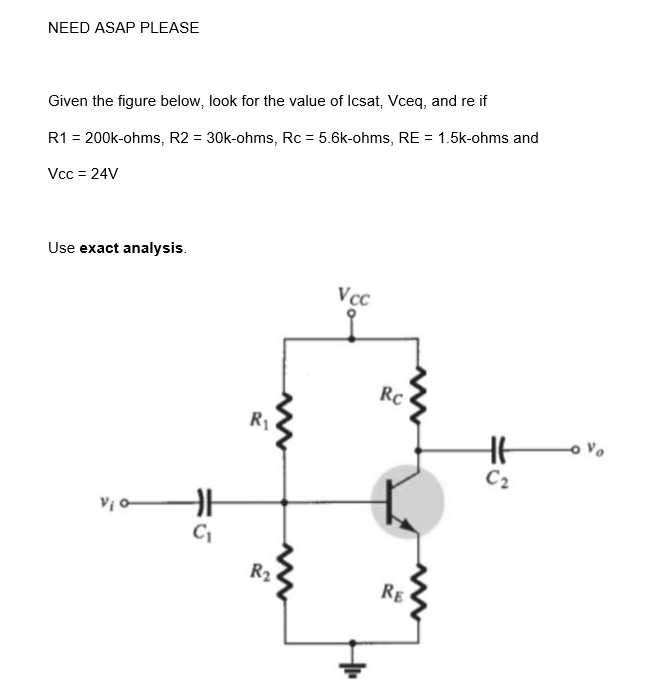 NEED ASAP PLEASE
Given the figure below, look for the value of Icsat, Vceq, and re if
R1 = 200k-ohms, R2 = 30k-ohms, Rc = 5.6k-ohms, RE = 1.5k-ohms and
Vcc = 24V
Use exact analysis.
HH
C₁
R₁
R₂
Vcc
Rc
RE
HH
C₂
۷۰ مـ